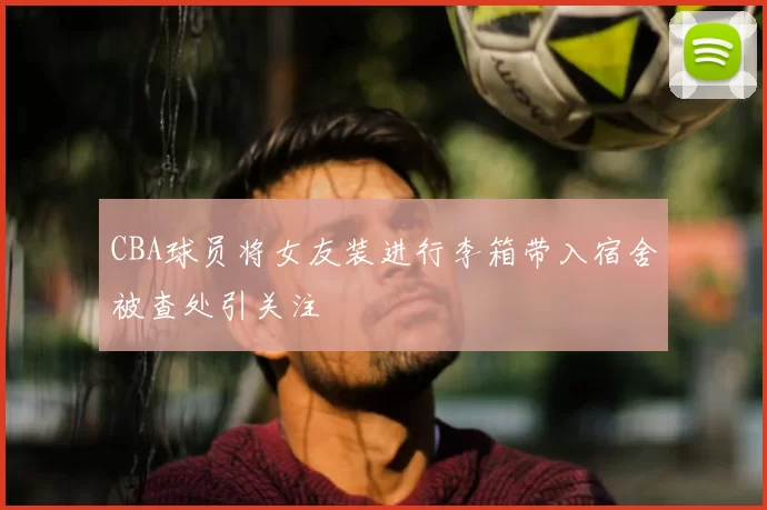 CBA球员将女友装进行李箱带入宿舍被查处引关注