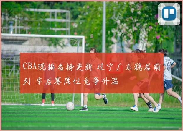 CBA现排名榜更新 辽宁广东稳居前列 季后赛席位竞争升温