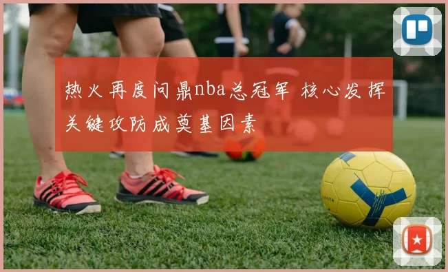 热火再度问鼎nba总冠军 核心发挥关键攻防成奠基因素