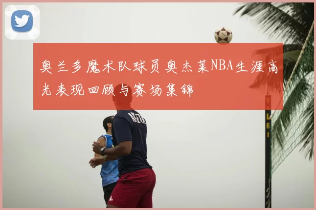 奥兰多魔术队球员奥杰莱NBA生涯高光表现回顾与赛场集锦