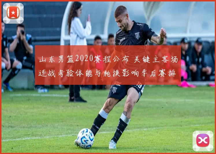 山东男篮2020赛程公布 关键主客场连战考验体能与轮换影响季后赛排位