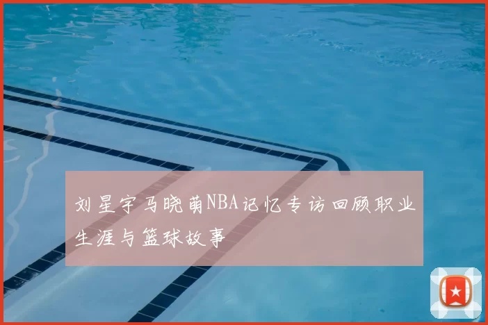 刘星宇马晓萌NBA记忆专访回顾职业生涯与篮球故事