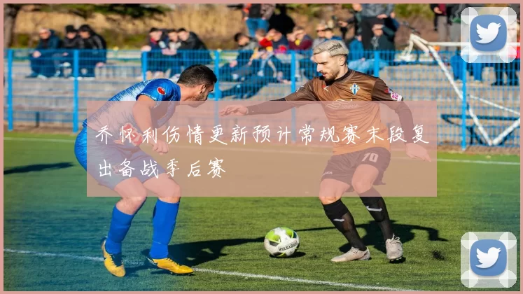 乔怀利伤情更新预计常规赛末段复出备战季后赛