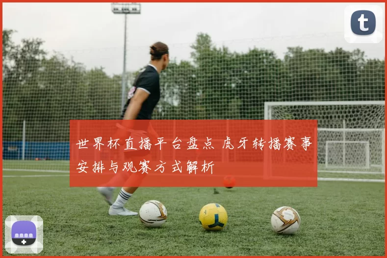 世界杯直播平台盘点 虎牙转播赛事安排与观赛方式解析