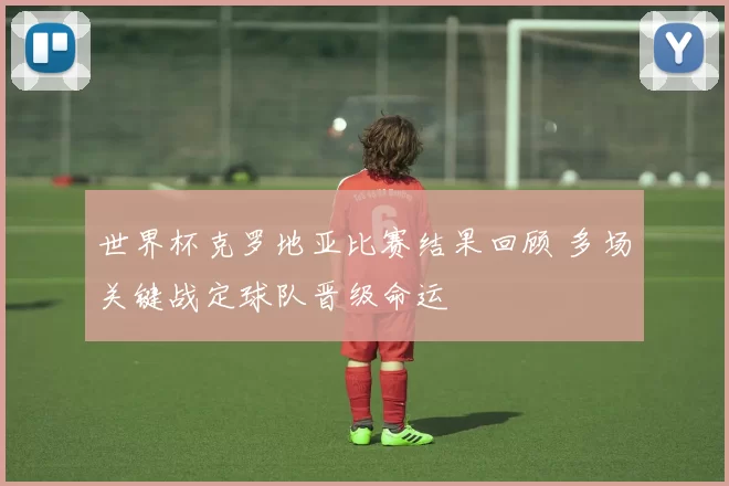 世界杯克罗地亚比赛结果回顾 多场关键战定球队晋级命运