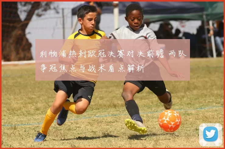 利物浦热刺欧冠决赛对决前瞻 两队争冠焦点与战术看点解析