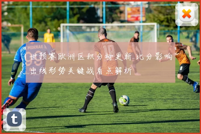 世预赛欧洲区积分榜更新 比分影响出线形势关键战看点解析