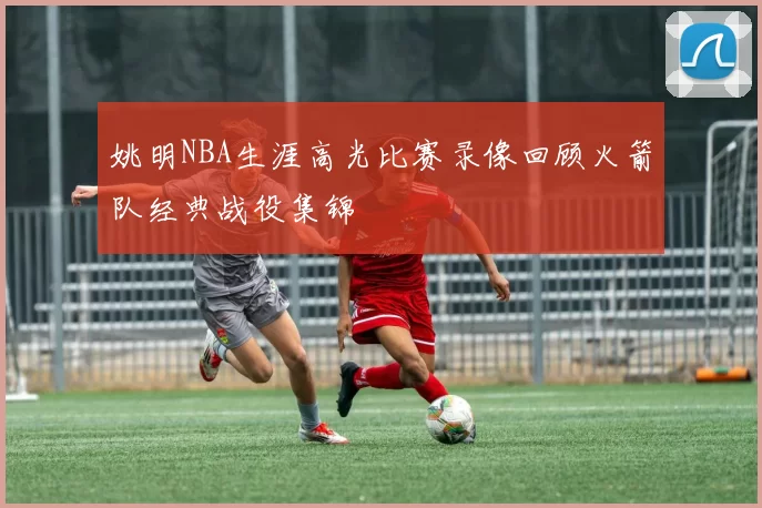 姚明NBA生涯高光比赛录像回顾火箭队经典战役集锦