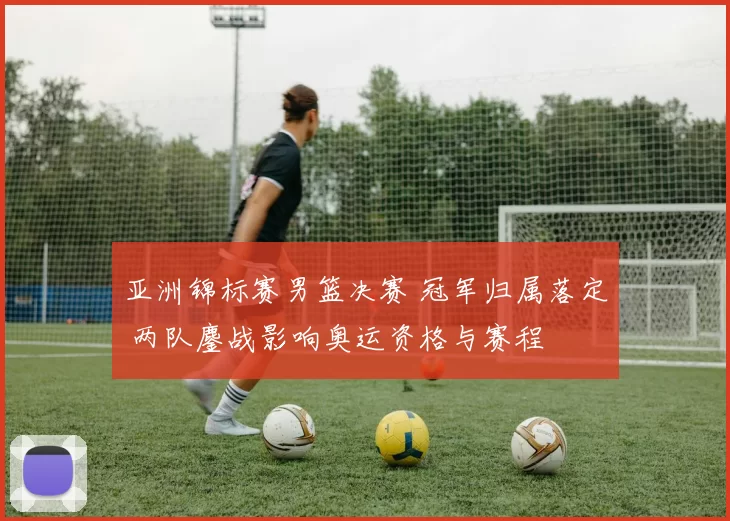 亚洲锦标赛男篮决赛 冠军归属落定 两队鏖战影响奥运资格与赛程