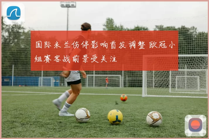国际米兰伤停影响首发调整 欧冠小组赛客战前景受关注