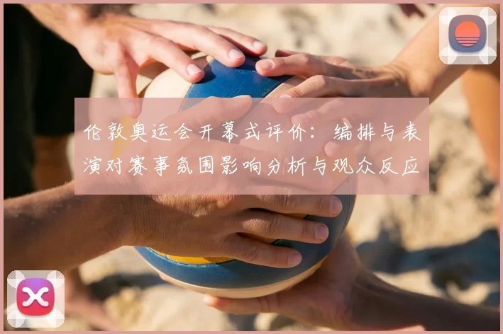 伦敦奥运会开幕式评价：编排与表演对赛事氛围影响分析与观众反应