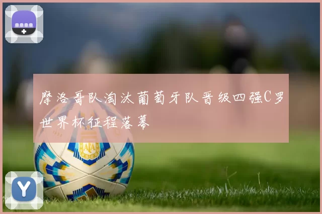 摩洛哥队淘汰葡萄牙队晋级四强C罗世界杯征程落幕