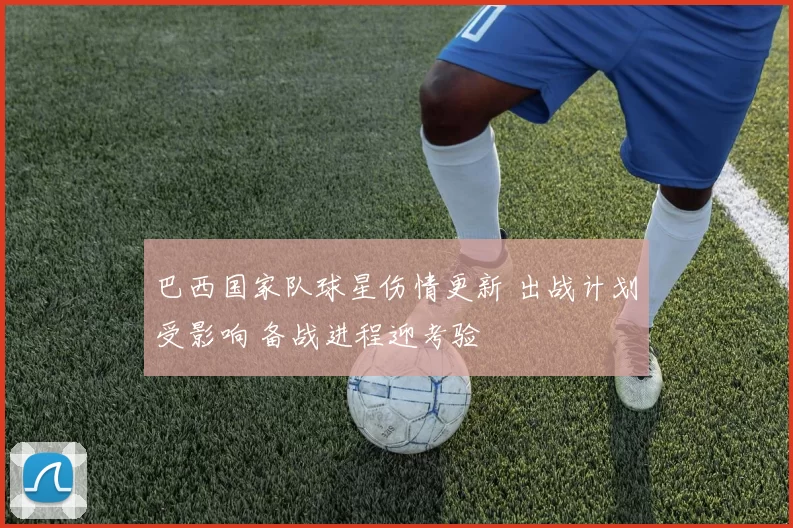 巴西国家队球星伤情更新 出战计划受影响 备战进程迎考验