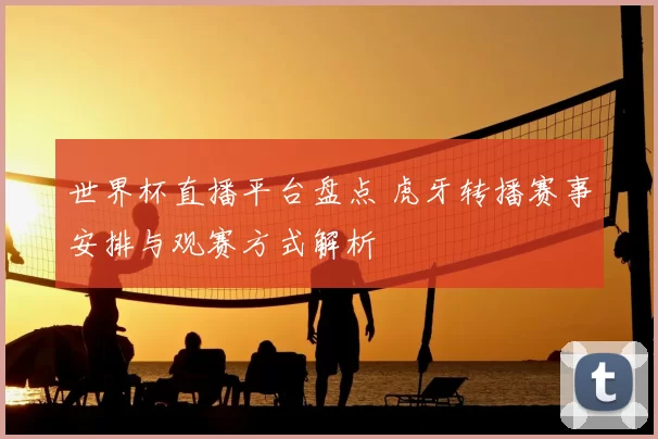 世界杯直播平台盘点 虎牙转播赛事安排与观赛方式解析