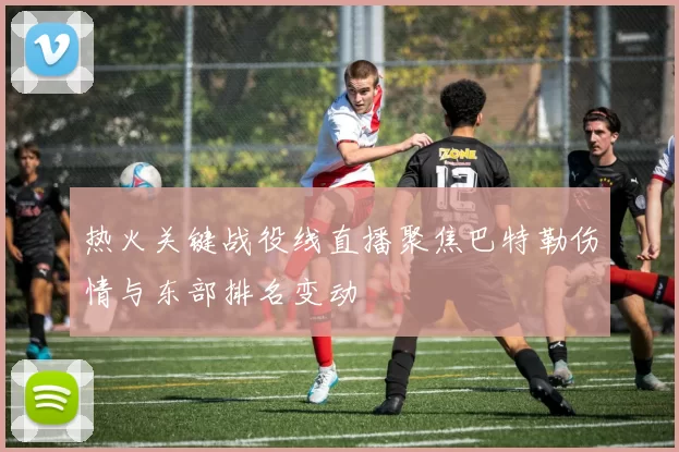 热火关键战役线直播聚焦巴特勒伤情与东部排名变动