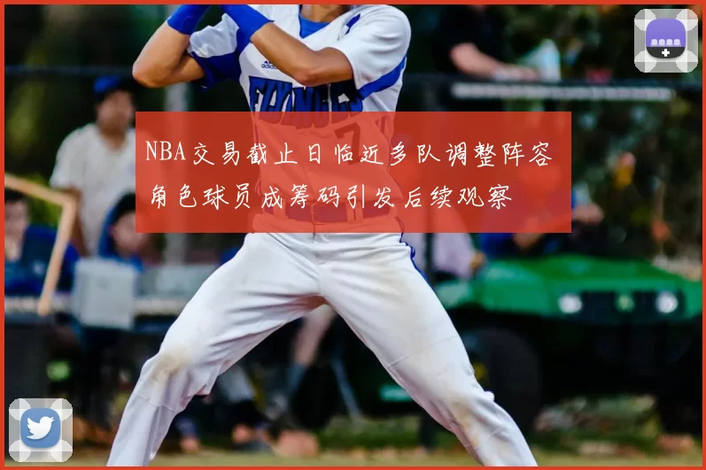 NBA交易截止日临近多队调整阵容 角色球员成筹码引发后续观察