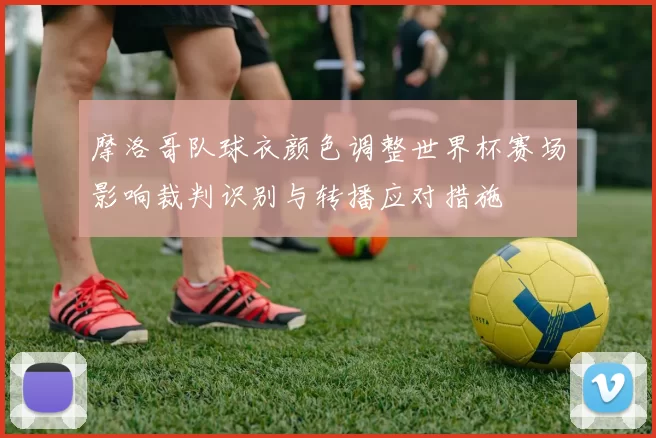 摩洛哥队球衣颜色调整世界杯赛场影响裁判识别与转播应对措施