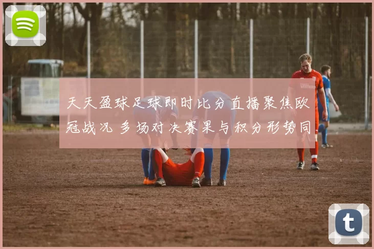 天天盈球足球即时比分直播聚焦欧冠战况 多场对决赛果与积分形势同步更新