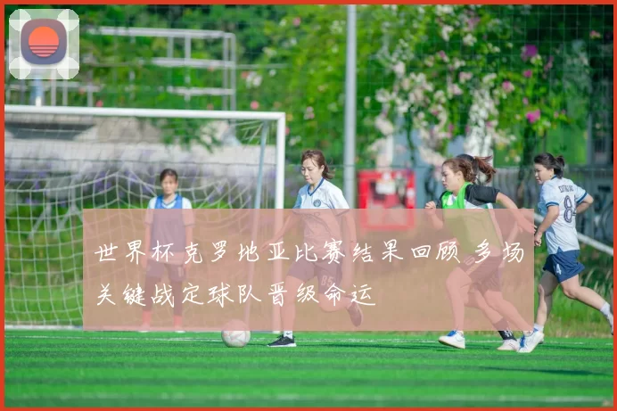 世界杯克罗地亚比赛结果回顾 多场关键战定球队晋级命运