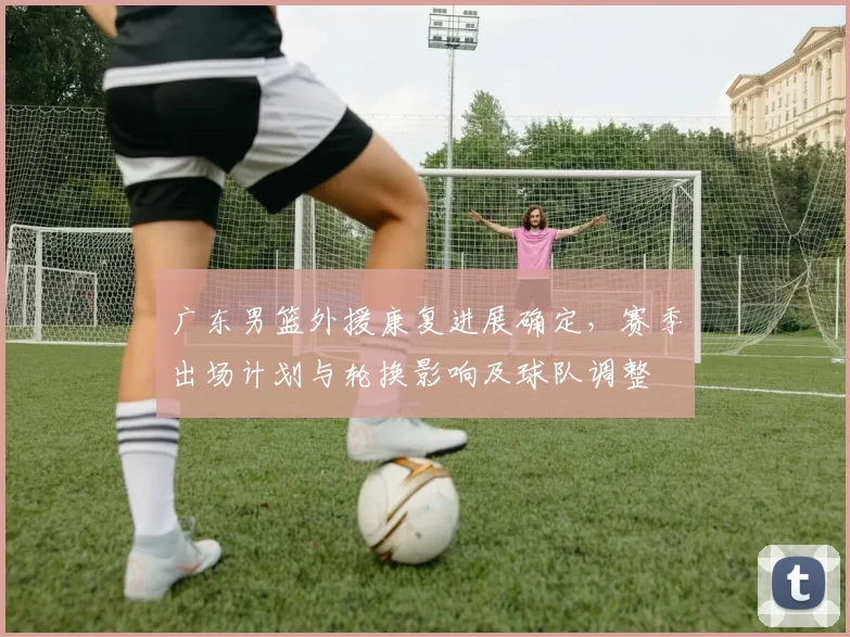 广东男篮外援康复进展确定，赛季出场计划与轮换影响及球队调整