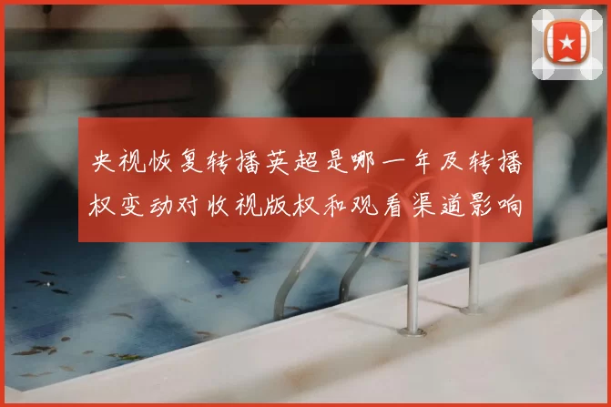 央视恢复转播英超是哪一年及转播权变动对收视版权和观看渠道影响