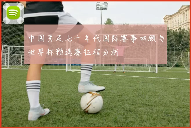 中国男足七十年代国际赛事回顾与世界杯预选赛征程分析