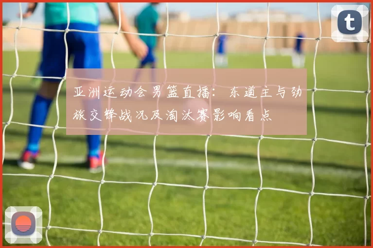 亚洲运动会男篮直播：东道主与劲旅交锋战况及淘汰赛影响看点