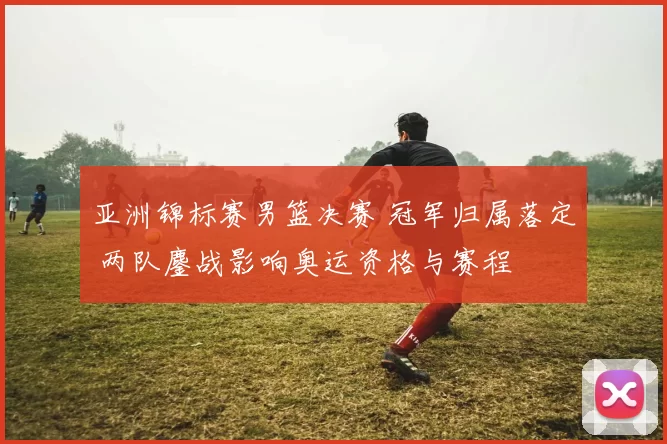 亚洲锦标赛男篮决赛 冠军归属落定 两队鏖战影响奥运资格与赛程