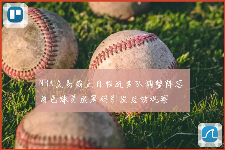 NBA交易截止日临近多队调整阵容 角色球员成筹码引发后续观察