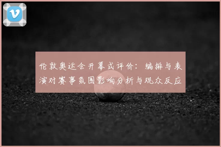 伦敦奥运会开幕式评价：编排与表演对赛事氛围影响分析与观众反应