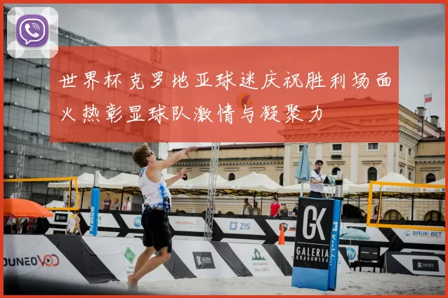 世界杯克罗地亚球迷庆祝胜利场面火热彰显球队激情与凝聚力