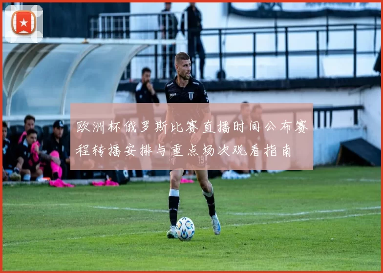 欧洲杯俄罗斯比赛直播时间公布赛程转播安排与重点场次观看指南