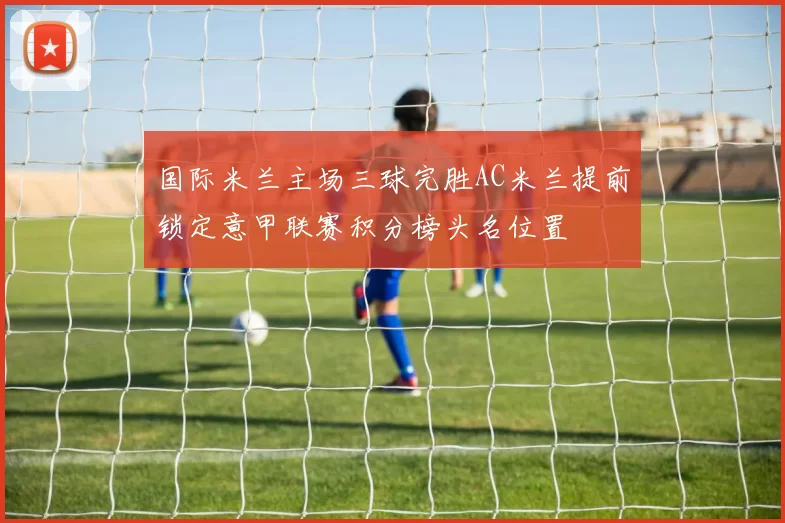 国际米兰主场三球完胜AC米兰提前锁定意甲联赛积分榜头名位置