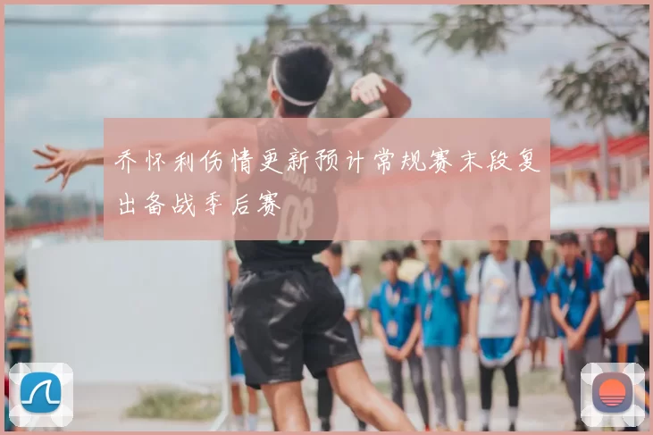 乔怀利伤情更新预计常规赛末段复出备战季后赛