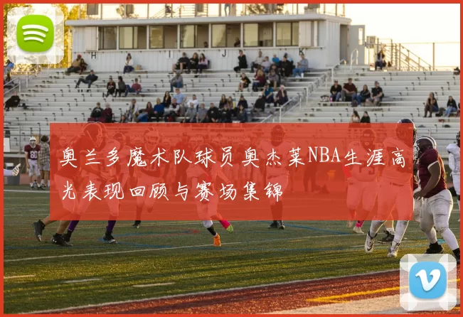 奥兰多魔术队球员奥杰莱NBA生涯高光表现回顾与赛场集锦