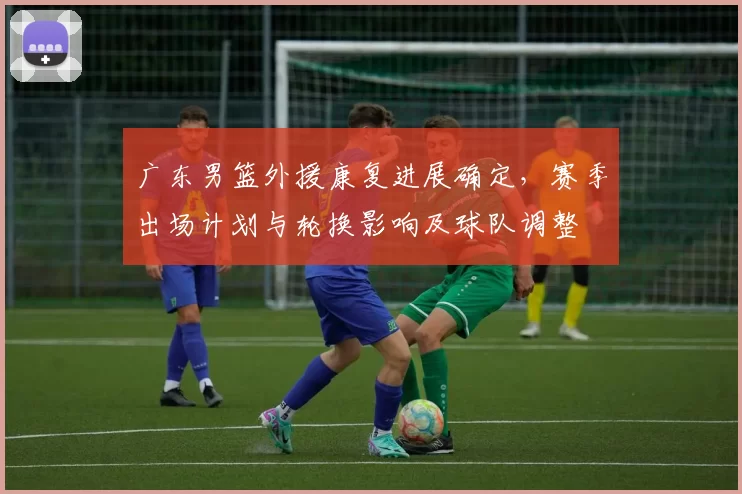 广东男篮外援康复进展确定，赛季出场计划与轮换影响及球队调整