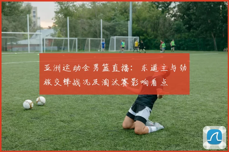 亚洲运动会男篮直播：东道主与劲旅交锋战况及淘汰赛影响看点